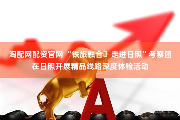 淘配网配资官网 “铁旅融合・走进日照”考察团在日照开展精品线路深度体验活动
