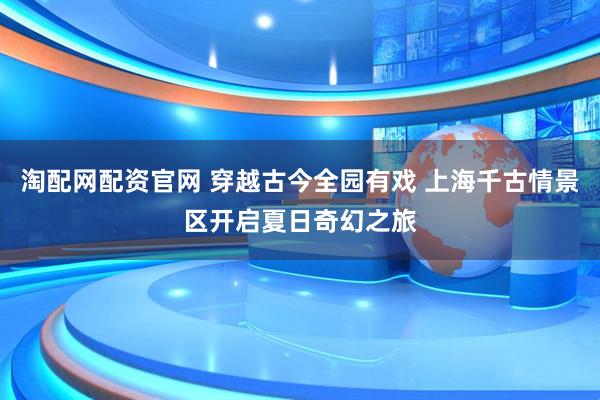 淘配网配资官网 穿越古今全园有戏 上海千古情景区开启夏日奇幻之旅