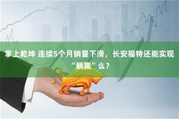 掌上乾坤 连续5个月销量下滑，长安福特还能实现“躺赢”么？