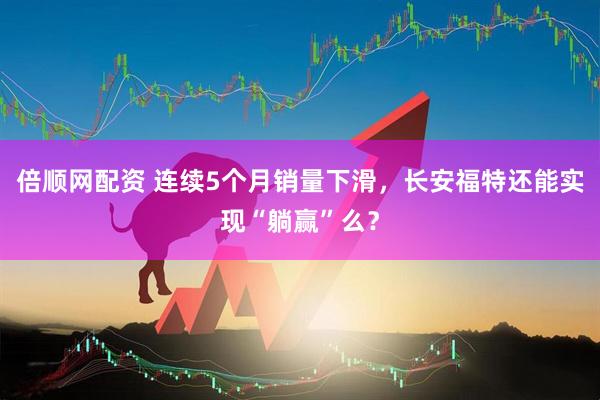 倍顺网配资 连续5个月销量下滑，长安福特还能实现“躺赢”么？