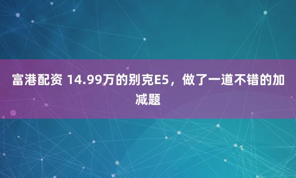富港配资 14.99万的别克E5，做了一道不错的加减题