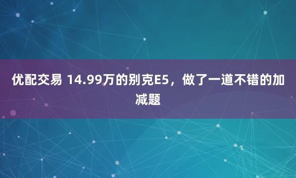 优配交易 14.99万的别克E5，做了一道不错的加减题