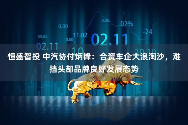 恒盛智投 中汽协付炳锋：合资车企大浪淘沙，难挡头部品牌良好发展态势