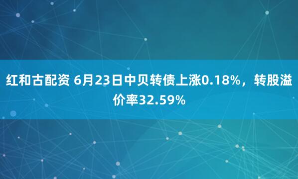 红和古配资 6月23日中贝转债上涨0.18%，转股溢价率32.59%