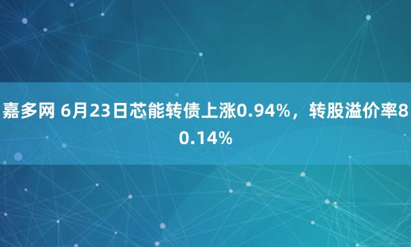 嘉多网 6月23日芯能转债上涨0.94%，转股溢价率80.14%