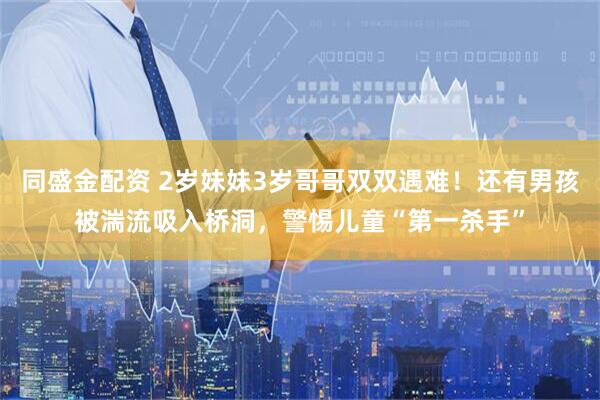 同盛金配资 2岁妹妹3岁哥哥双双遇难！还有男孩被湍流吸入桥洞，警惕儿童“第一杀手”