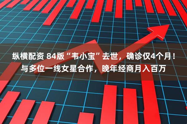 纵横配资 84版“韦小宝”去世，确诊仅4个月！与多位一线女星合作，晚年经商月入百万