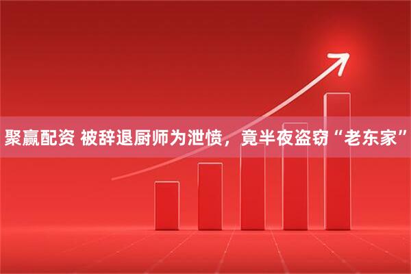 聚赢配资 被辞退厨师为泄愤，竟半夜盗窃“老东家”