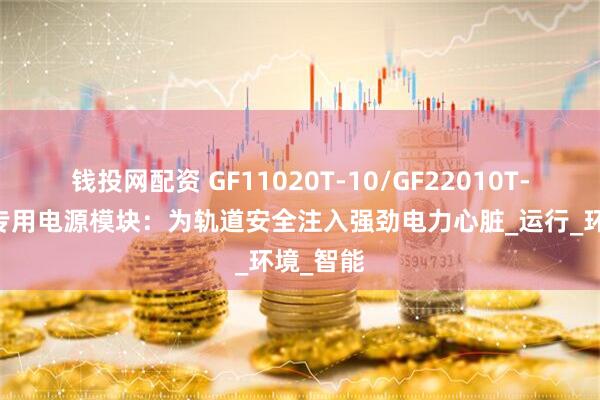 钱投网配资 GF11020T-10/GF22010T-10铁路专用电源模块：为轨道安全注入强劲电力心脏_运行_环境_智能