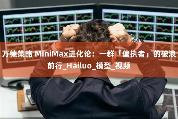 万德策略 MiniMax进化论：一群「偏执者」的破浪前行_Hailuo_模型_视频