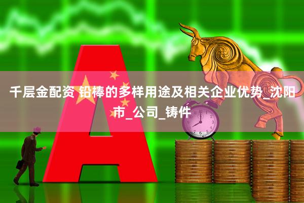 千层金配资 铅棒的多样用途及相关企业优势_沈阳市_公司_铸件