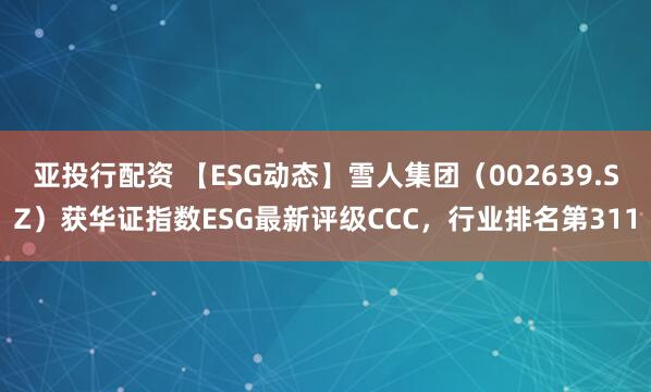 亚投行配资 【ESG动态】雪人集团（002639.SZ）获华证指数ESG最新评级CCC，行业排名第311