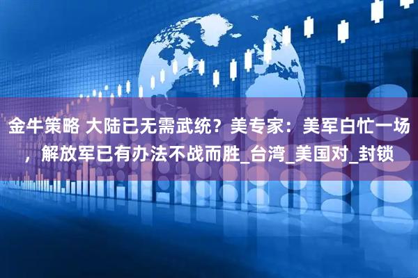 金牛策略 大陆已无需武统？美专家：美军白忙一场，解放军已有办法不战而胜_台湾_美国对_封锁
