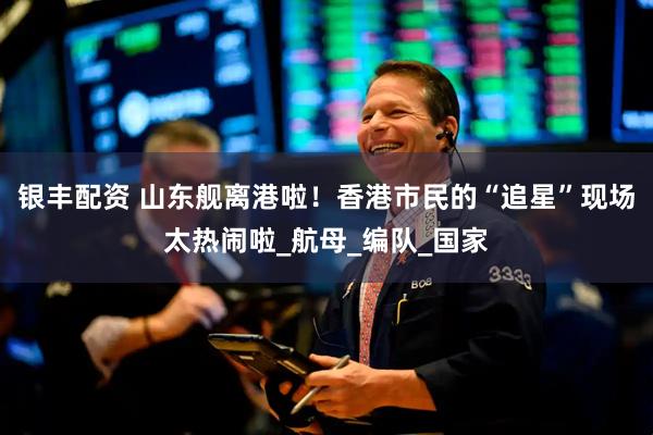 银丰配资 山东舰离港啦！香港市民的“追星”现场太热闹啦_航母_编队_国家