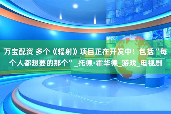 万宝配资 多个《辐射》项目正在开发中！包括“每个人都想要的那个”_托德·霍华德_游戏_电视剧