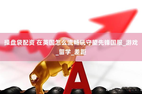 操盘袋配资 在英国怎么流畅玩守望先锋国服_游戏_留学_差距