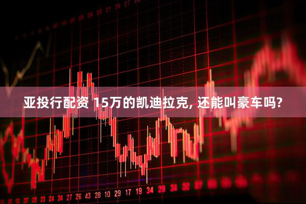 亚投行配资 15万的凯迪拉克, 还能叫豪车吗?