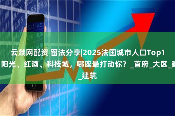 云燚网配资 留法分享|2025法国城市人口Top10：阳光、红酒、科技城，哪座最打动你？_首府_大区_建筑
