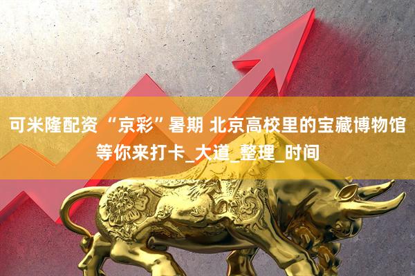 可米隆配资 “京彩”暑期 北京高校里的宝藏博物馆等你来打卡_大道_整理_时间