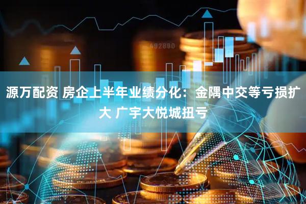 源万配资 房企上半年业绩分化：金隅中交等亏损扩大 广宇大悦城扭亏