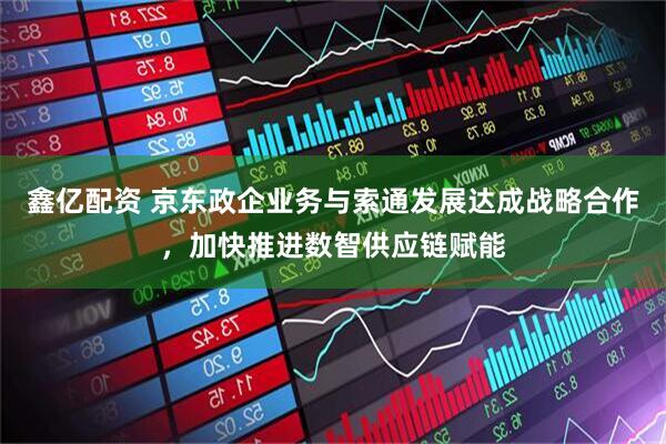 鑫亿配资 京东政企业务与索通发展达成战略合作，加快推进数智供应链赋能
