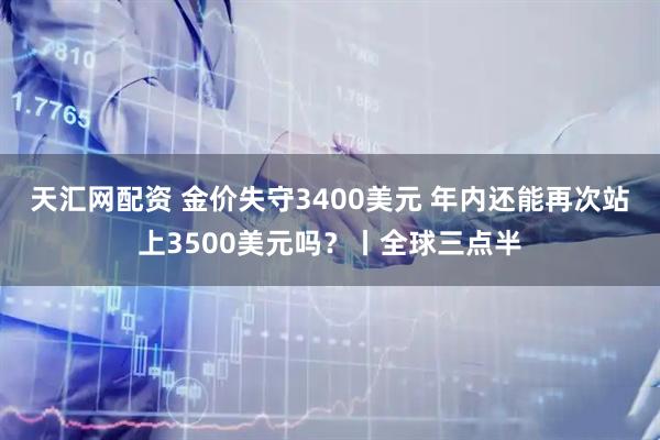 天汇网配资 金价失守3400美元 年内还能再次站上3500美元吗?丨全球三点半