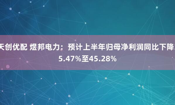 天创优配 煜邦电力：预计上半年归母净利润同比下降35.47%至45.28%