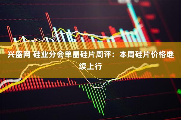 兴盛网 硅业分会单晶硅片周评：本周硅片价格继续上行