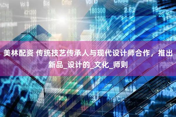 美林配资 传统技艺传承人与现代设计师合作，推出新品_设计的_文化_师则