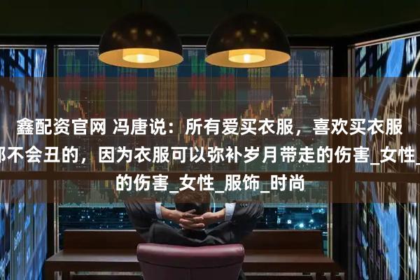 鑫配资官网 冯唐说：所有爱买衣服，喜欢买衣服的女人她都不会丑的，因为衣服可以弥补岁月带走的伤害_女性_服饰_时尚