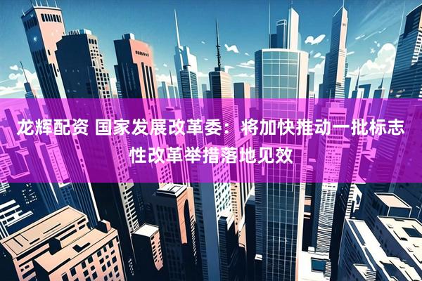 龙辉配资 国家发展改革委：将加快推动一批标志性改革举措落地见效