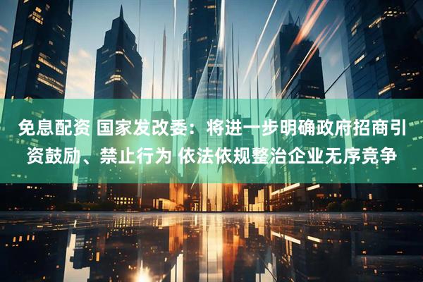 免息配资 国家发改委：将进一步明确政府招商引资鼓励、禁止行为 依法依规整治企业无序竞争