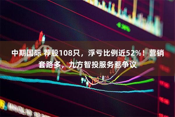 中期国际 荐股108只，浮亏比例近52%！营销套路多，九方智投服务惹争议