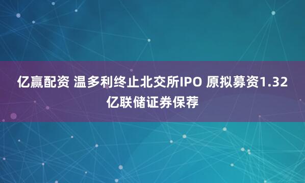 亿赢配资 温多利终止北交所IPO 原拟募资1.32亿联储证券保荐