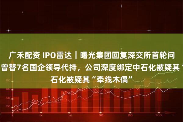 广禾配资 IPO雷达｜曙光集团回复深交所首轮问询，实控人曾替7名国企领导代持，公司深度绑定中石化被疑其“牵线木偶”