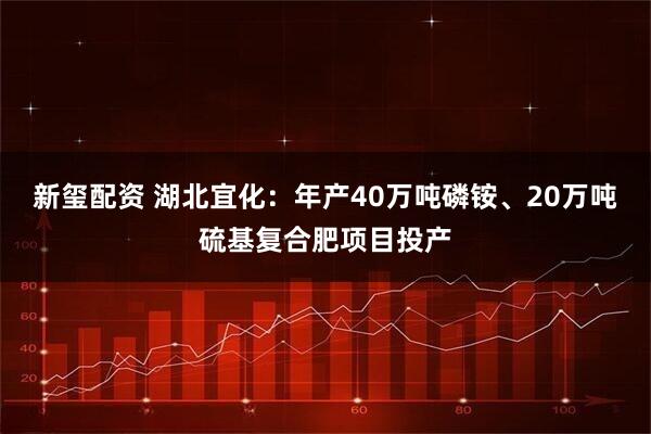 新玺配资 湖北宜化：年产40万吨磷铵、20万吨硫基复合肥项目投产