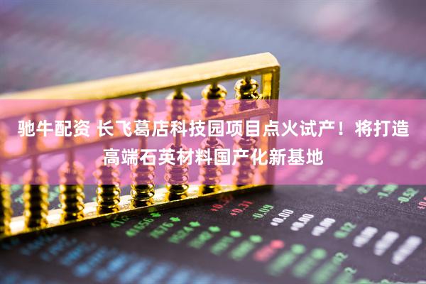 驰牛配资 长飞葛店科技园项目点火试产！将打造高端石英材料国产化新基地