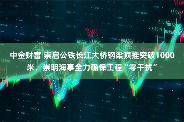 中金财富 崇启公铁长江大桥钢梁顶推突破1000米，崇明海事全力确保工程“零干扰”