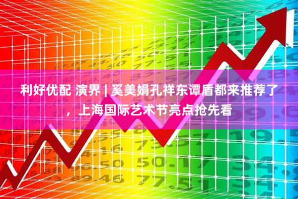 利好优配 演界 | 奚美娟孔祥东谭盾都来推荐了，上海国际艺术节亮点抢先看