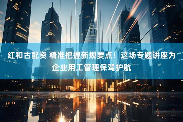 红和古配资 精准把握新规要点！这场专题讲座为企业用工管理保驾护航