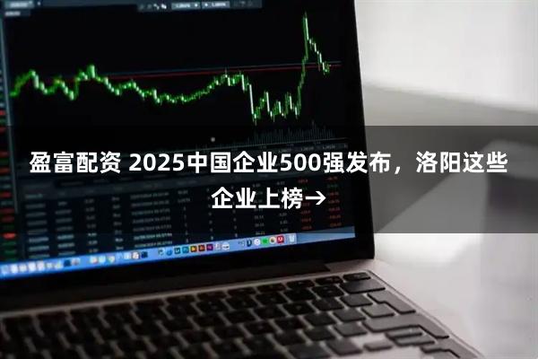 盈富配资 2025中国企业500强发布，洛阳这些企业上榜→