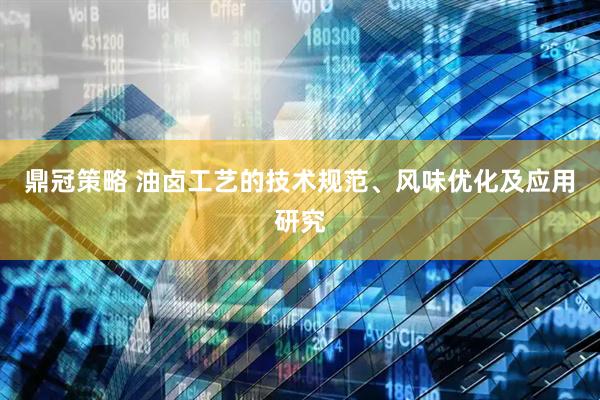 鼎冠策略 油卤工艺的技术规范、风味优化及应用研究